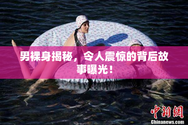 男裸身揭秘，令人震惊的背后故事曝光！