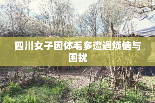 四川女子因体毛多遭遇烦恼与困扰
