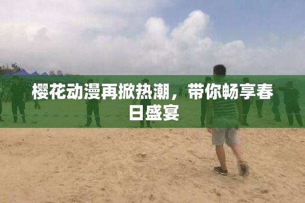 樱花动漫再掀热潮，带你畅享春日盛宴