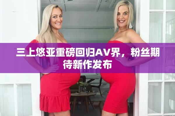 三上悠亚重磅回归AV界，粉丝期待新作发布