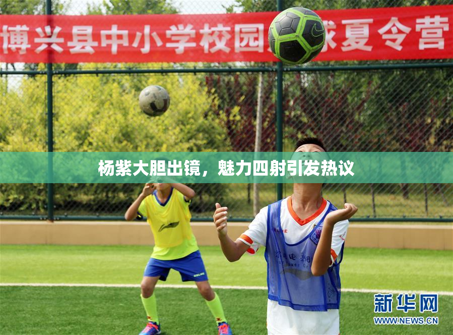 杨紫大胆出镜，魅力四射引发热议