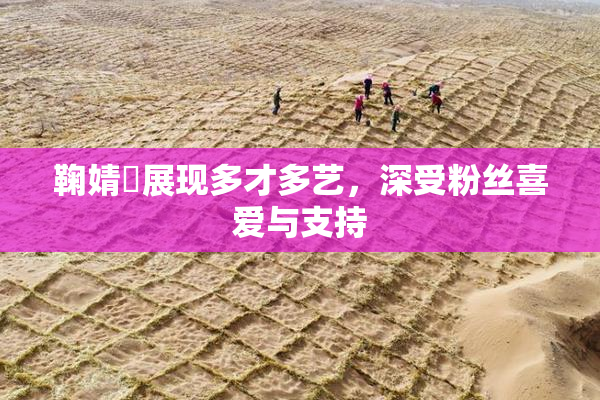鞠婧祎展现多才多艺，深受粉丝喜爱与支持