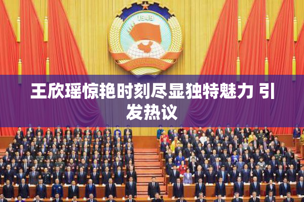 王欣瑶惊艳时刻尽显独特魅力 引发热议