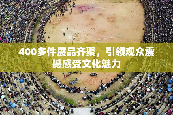 400多件展品齐聚，引领观众震撼感受文化魅力