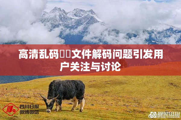 高清乱码❌‌文件解码问题引发用户关注与讨论
