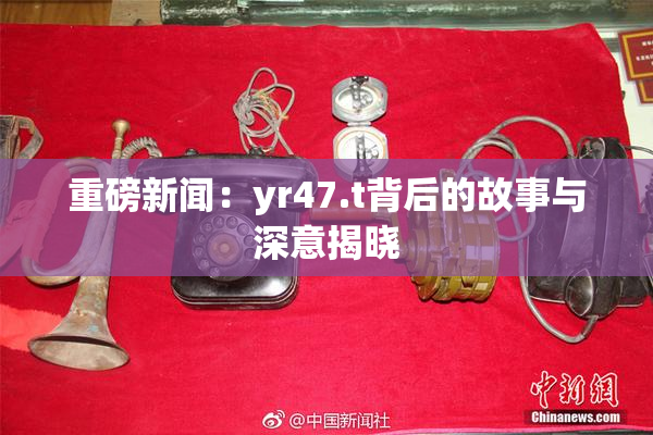 重磅新闻：yr47.t背后的故事与深意揭晓