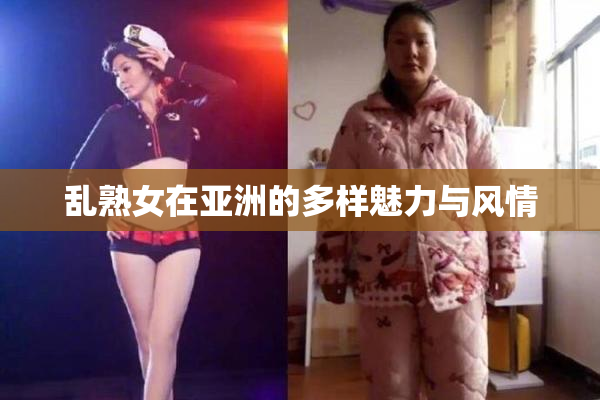 乱熟女在亚洲的多样魅力与风情