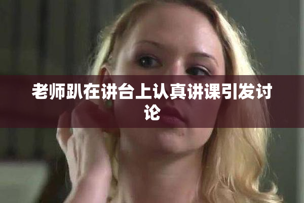 老师趴在讲台上认真讲课引发讨论