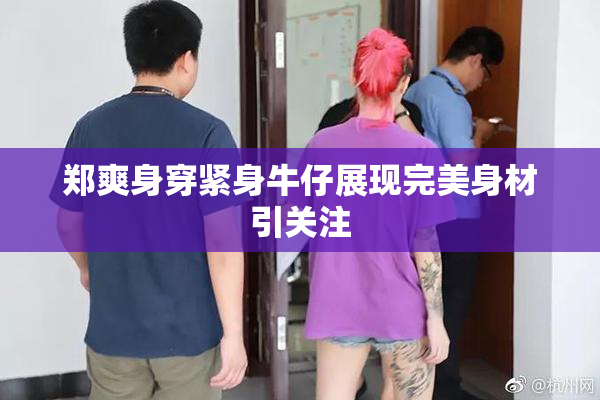 郑爽身穿紧身牛仔展现完美身材引关注