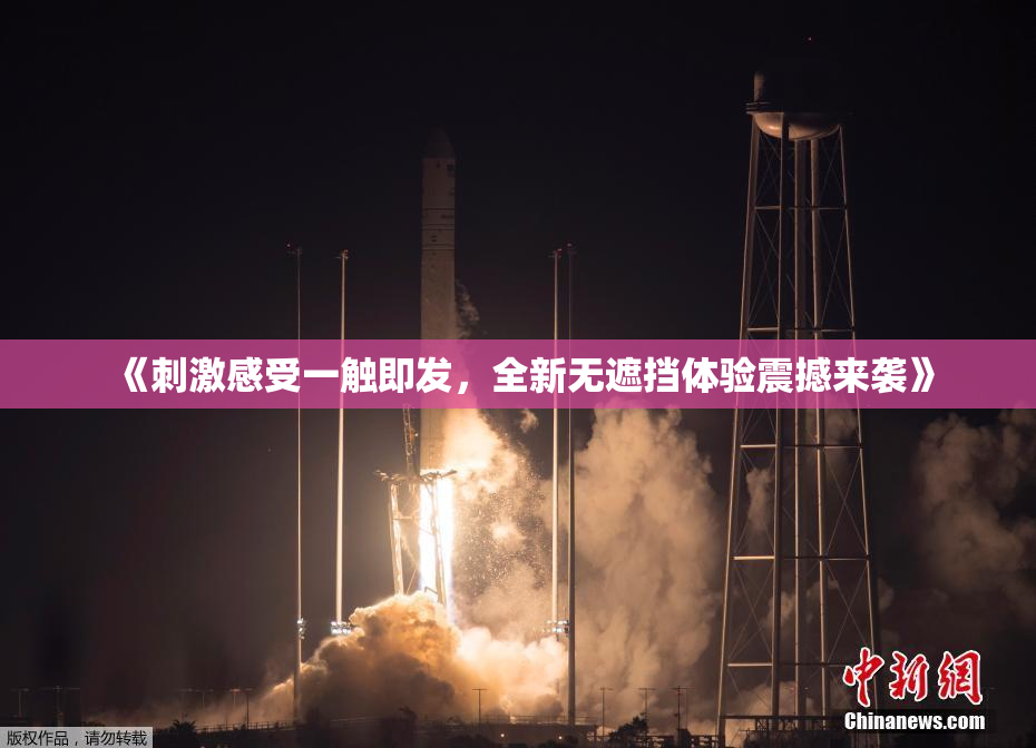 《刺激感受一触即发，全新无遮挡体验震撼来袭》