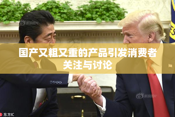 国产又粗又重的产品引发消费者关注与讨论