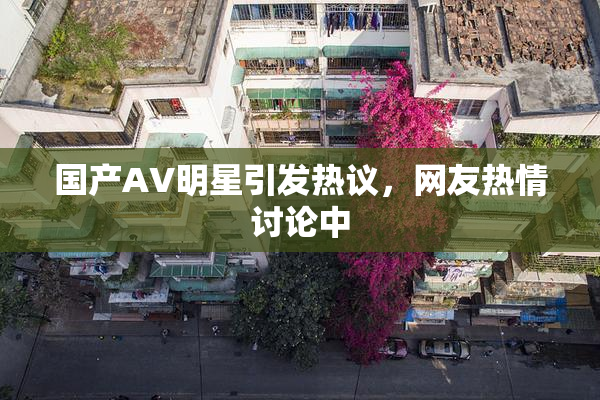 国产AV明星引发热议，网友热情讨论中