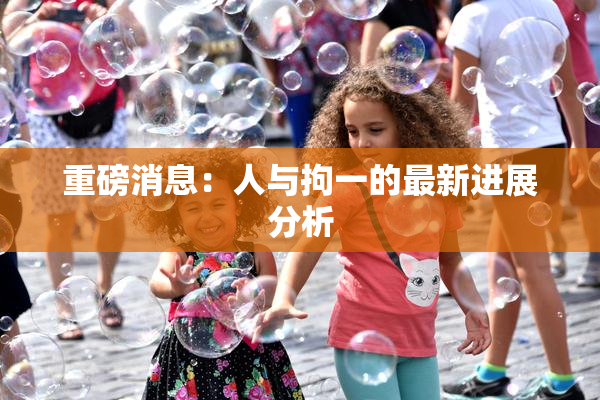 重磅消息：人与拘一的最新进展分析