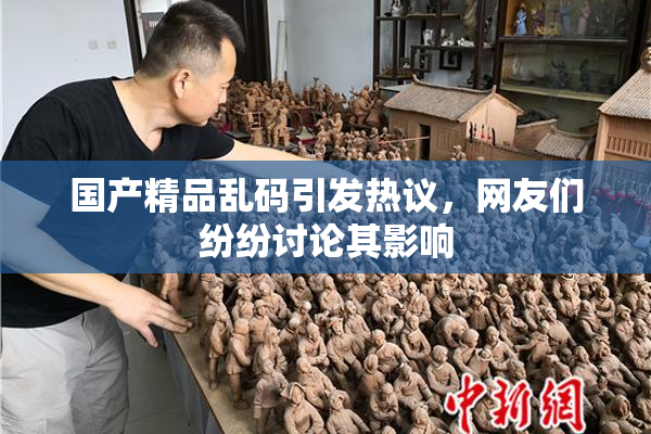 国产精品乱码引发热议，网友们纷纷讨论其影响