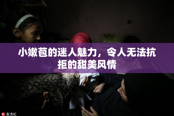 小嫩苞的迷人魅力，令人无法抗拒的甜美风情