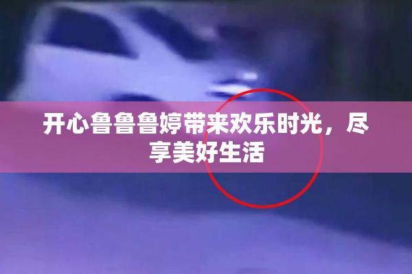 开心鲁鲁鲁婷带来欢乐时光，尽享美好生活