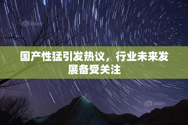 国产性猛引发热议，行业未来发展备受关注