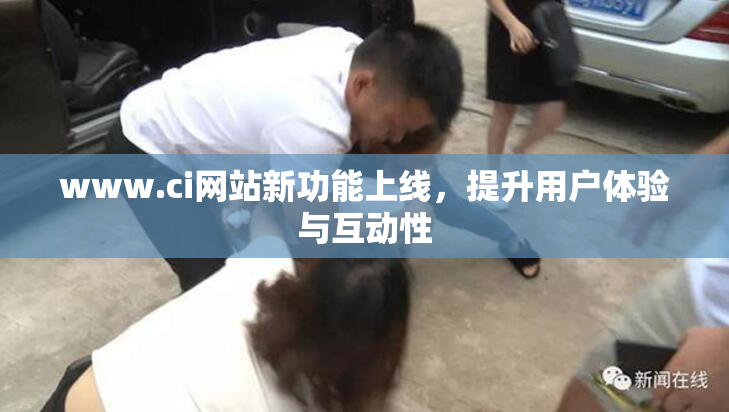 www.ci网站新功能上线，提升用户体验与互动性