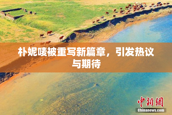 朴妮唛被重写新篇章，引发热议与期待