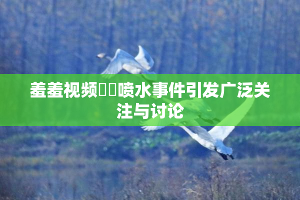 羞羞视频❌‌喷水事件引发广泛关注与讨论