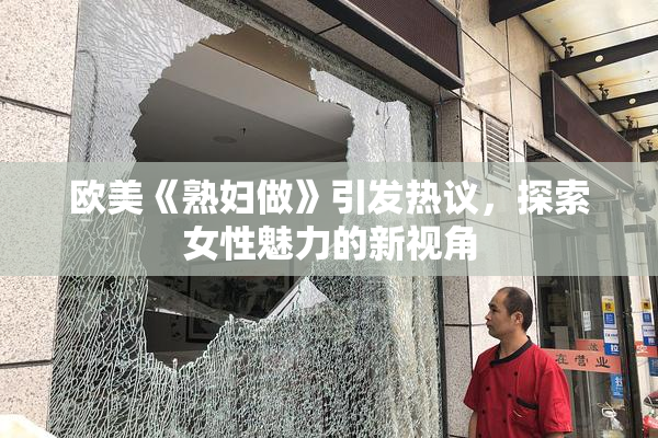 欧美《熟妇做》引发热议，探索女性魅力的新视角