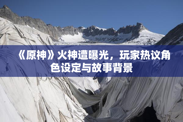 《原神》火神遭曝光，玩家热议角色设定与故事背景