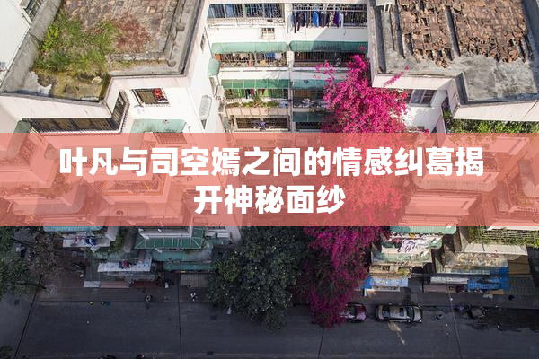 叶凡与司空嫣之间的情感纠葛揭开神秘面纱