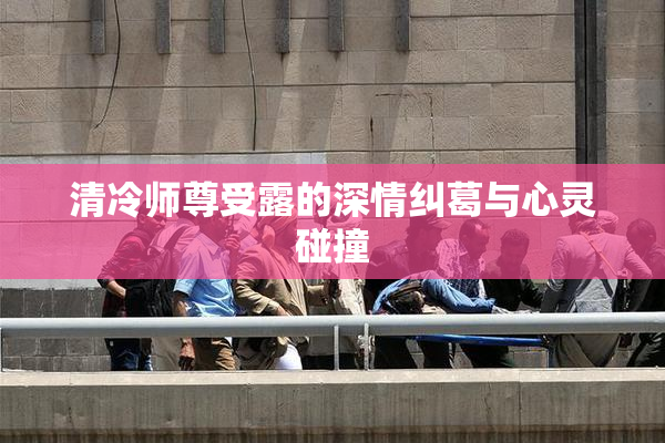 清冷师尊受露的深情纠葛与心灵碰撞