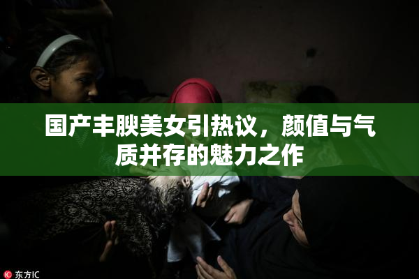 国产丰腴美女引热议，颜值与气质并存的魅力之作