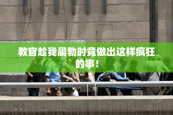 教官趁我晨勃时竟做出这样疯狂的事！