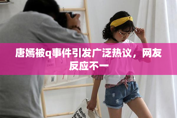 唐嫣被q事件引发广泛热议，网友反应不一