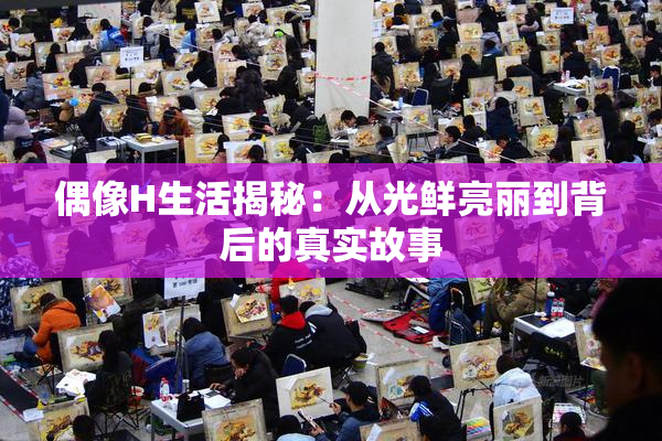 偶像H生活揭秘：从光鲜亮丽到背后的真实故事