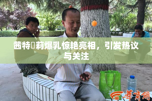茜特菈莉爆乳惊艳亮相，引发热议与关注