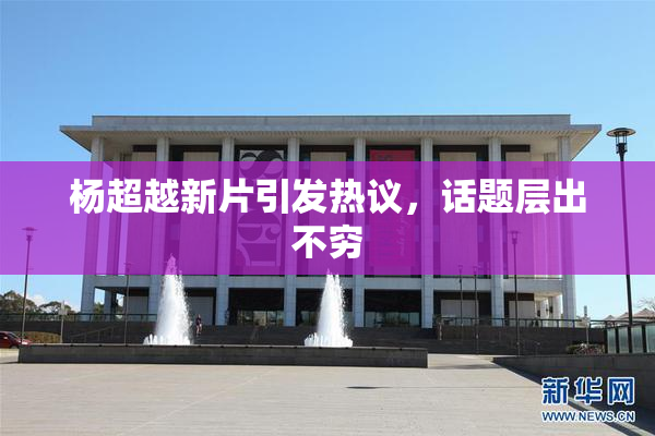杨超越新片引发热议，话题层出不穷