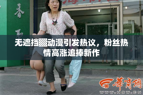 无遮挡▓动漫引发热议，粉丝热情高涨追捧新作