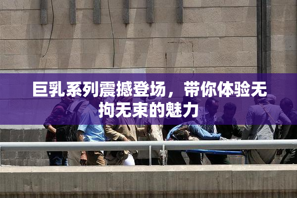 巨乳系列震撼登场，带你体验无拘无束的魅力