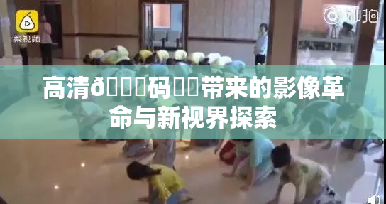 高清🈚码❌‌带来的影像革命与新视界探索