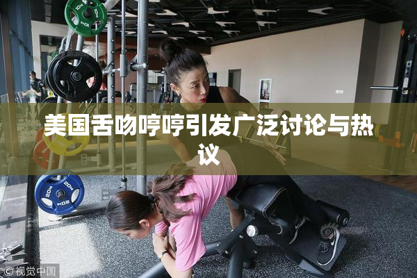 美国舌吻哼哼引发广泛讨论与热议