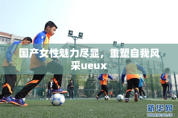 国产女性魅力尽显，重塑自我风采ueux