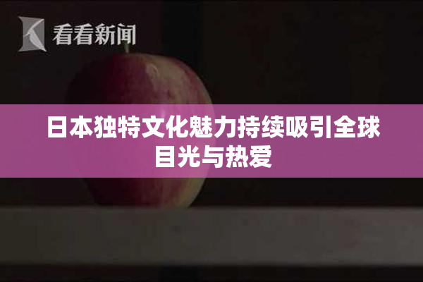 日本独特文化魅力持续吸引全球目光与热爱