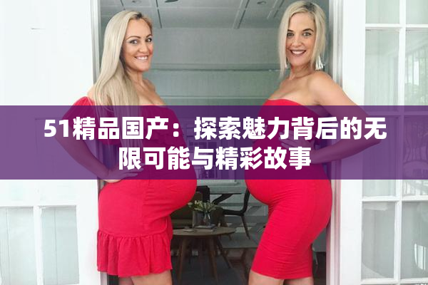 51精品国产：探索魅力背后的无限可能与精彩故事