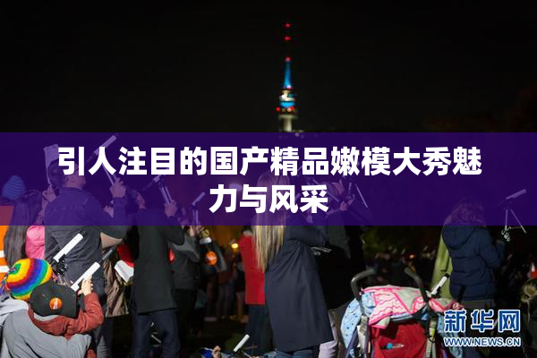 引人注目的国产精品嫩模大秀魅力与风采