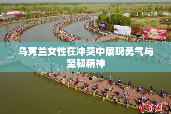 乌克兰女性在冲突中展现勇气与坚韧精神