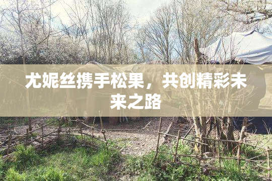 尤妮丝携手松果，共创精彩未来之路