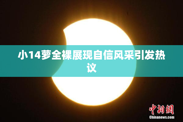 小14萝全裸展现自信风采引发热议