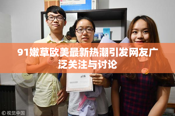 91嫩草欧美最新热潮引发网友广泛关注与讨论
