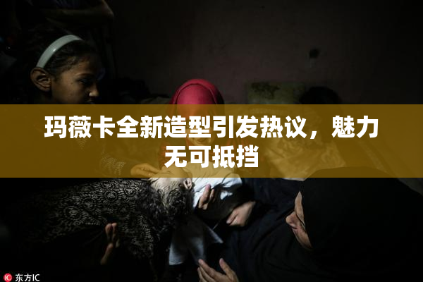 玛薇卡全新造型引发热议，魅力无可抵挡