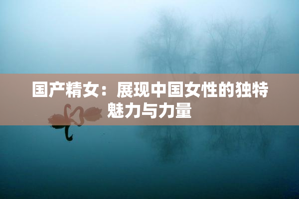 国产精女：展现中国女性的独特魅力与力量