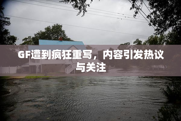 GF遭到疯狂重写，内容引发热议与关注