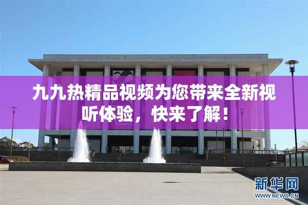 九九热精品视频为您带来全新视听体验，快来了解！